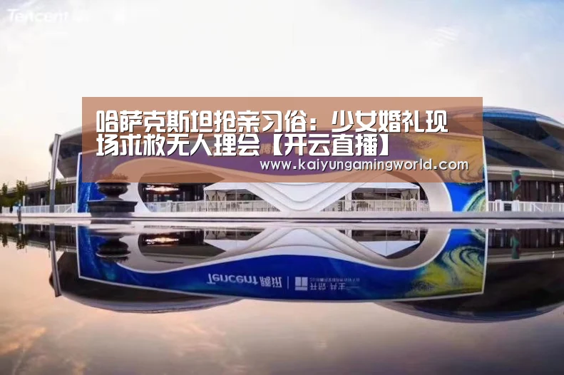 哈萨克斯坦抢亲习俗:少女婚礼现场求救无人理会【开云直播】(图3) 开云中心